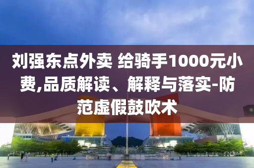 劉強東點外賣 給騎手1000元小費,品質(zhì)解讀、解釋與落實-防范虛假鼓吹術(shù)