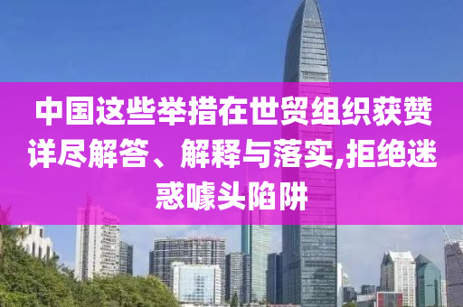 中國這些舉措在世貿(mào)組織獲贊詳盡解答、解釋與落實,拒絕迷惑噱頭陷阱