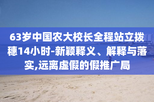 63歲中國農(nóng)大校長全程站立撥穗14小時-新穎釋義、解釋與落實,遠(yuǎn)離虛假的假推廣局