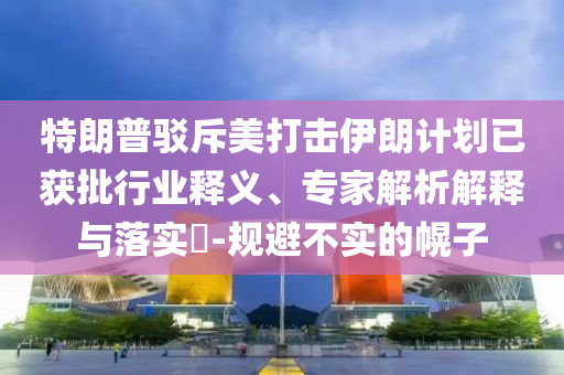 特朗普駁斥美打擊伊朗計劃已獲批行業(yè)釋義、專家解析解釋與落實?-規(guī)避不實的幌子