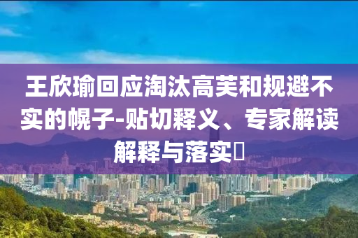 王欣瑜回應(yīng)淘汰高芙和規(guī)避不實(shí)的幌子-貼切釋義、專家解讀解釋與落實(shí)?