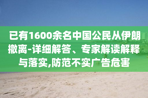 已有1600余名中國(guó)公民從伊朗撤離-詳細(xì)解答、專家解讀解釋與落實(shí),防范不實(shí)廣告危害