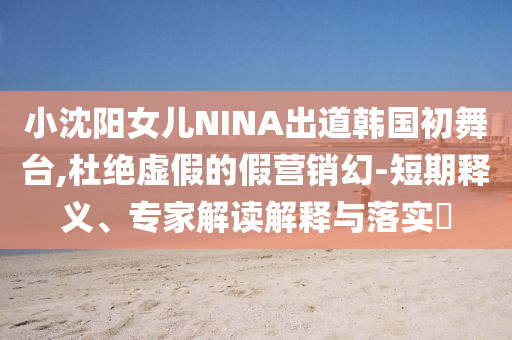 小沈陽女兒NINA出道韓國初舞臺(tái),杜絕虛假的假營銷幻-短期釋義、專家解讀解釋與落實(shí)?