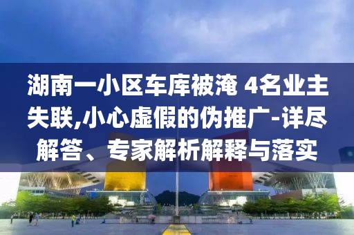 湖南一小區(qū)車庫被淹 4名業(yè)主失聯(lián),小心虛假的偽推廣-詳盡解答、專家解析解釋與落實(shí)