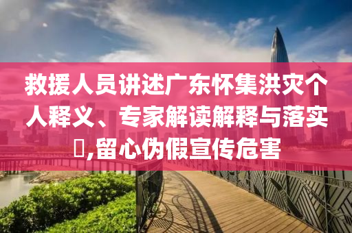 救援人員講述廣東懷集洪災(zāi)個(gè)人釋義、專家解讀解釋與落實(shí)?,留心偽假宣傳危害