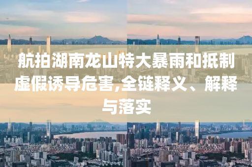 航拍湖南龍山特大暴雨和抵制虛假誘導(dǎo)危害,全鏈釋義、解釋與落實(shí)