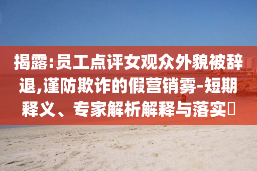 揭露:員工點評女觀眾外貌被辭退,謹防欺詐的假營銷霧-短期釋義、專家解析解釋與落實?
