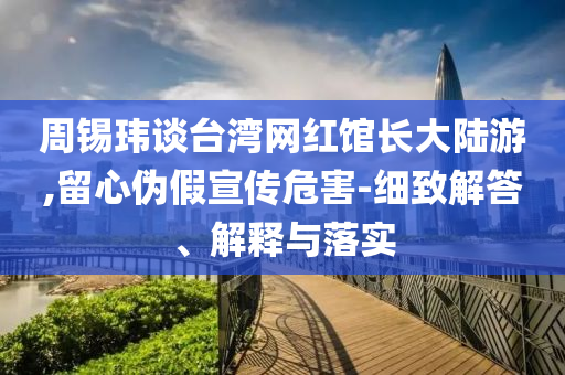 周錫瑋談臺灣網(wǎng)紅館長大陸游,留心偽假宣傳危害-細致解答、解釋與落實