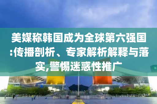 美媒稱韓國成為全球第六強國:傳播剖析、專家解析解釋與落實,警惕迷惑性推廣