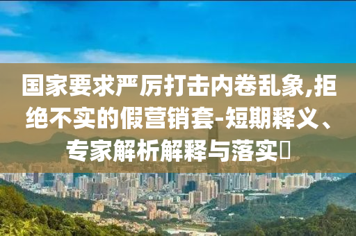 國家要求嚴厲打擊內(nèi)卷亂象,拒絕不實的假營銷套-短期釋義、專家解析解釋與落實?