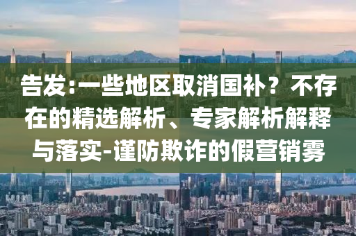 告發(fā):一些地區(qū)取消國補？不存在的精選解析、專家解析解釋與落實-謹防欺詐的假營銷霧