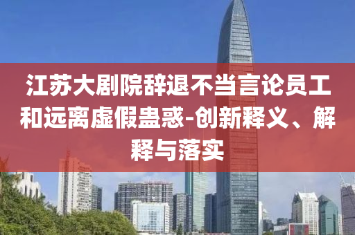 江蘇大劇院辭退不當(dāng)言論員工和遠(yuǎn)離虛假蠱惑-創(chuàng)新釋義、解釋與落實(shí)
