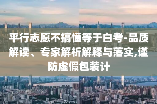 平行志愿不搞懂等于白考-品質(zhì)解讀、專家解析解釋與落實(shí),謹(jǐn)防虛假包裝計(jì)