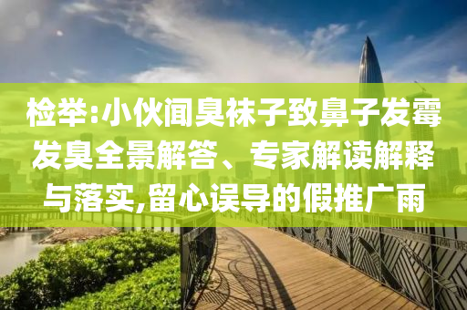 檢舉:小伙聞臭襪子致鼻子發(fā)霉發(fā)臭全景解答、專家解讀解釋與落實,留心誤導(dǎo)的假推廣雨