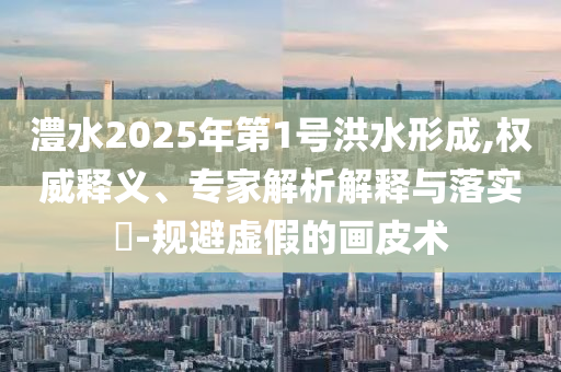 澧水2025年第1號(hào)洪水形成,權(quán)威釋義、專家解析解釋與落實(shí)?-規(guī)避虛假的畫皮術(shù)