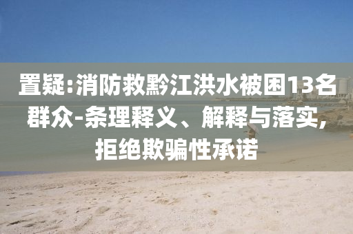 置疑:消防救黔江洪水被困13名群眾-條理釋義、解釋與落實(shí),拒絕欺騙性承諾