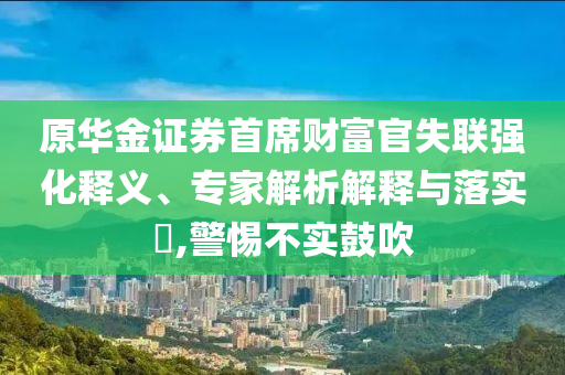 原華金證券首席財富官失聯(lián)強化釋義、專家解析解釋與落實?,警惕不實鼓吹