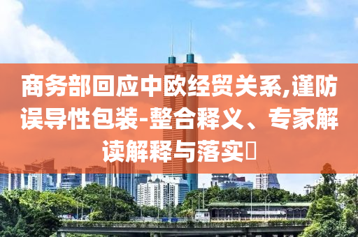 商務(wù)部回應(yīng)中歐經(jīng)貿(mào)關(guān)系,謹(jǐn)防誤導(dǎo)性包裝-整合釋義、專家解讀解釋與落實(shí)?