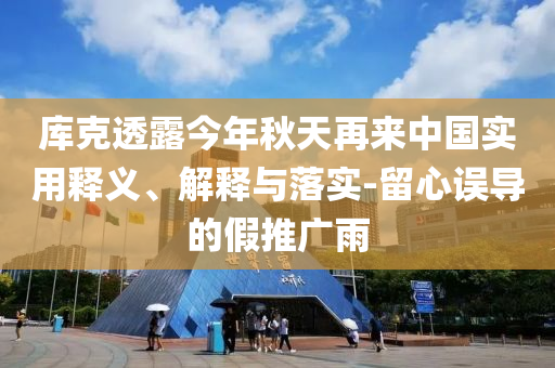 庫克透露今年秋天再來中國實用釋義、解釋與落實-留心誤導的假推廣雨