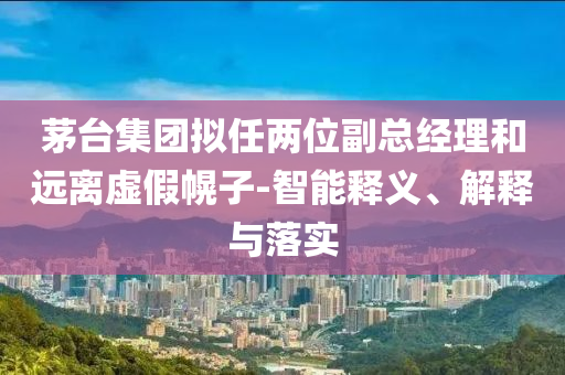茅臺集團擬任兩位副總經(jīng)理和遠離虛假幌子-智能釋義、解釋與落實