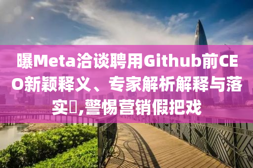 曝Meta洽談聘用Github前CEO新穎釋義、專家解析解釋與落實?,警惕營銷假把戲