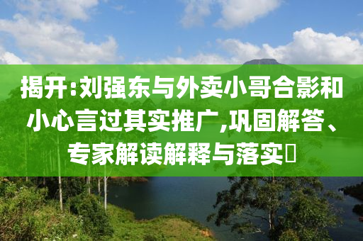 揭開:劉強東與外賣小哥合影和小心言過其實推廣,鞏固解答、專家解讀解釋與落實?