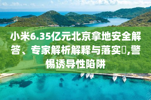 小米6.35億元北京拿地安全解答、專家解析解釋與落實?,警惕誘導性陷阱
