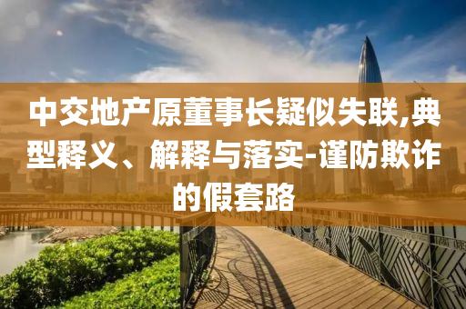 中交地產(chǎn)原董事長疑似失聯(lián),典型釋義、解釋與落實-謹防欺詐的假套路