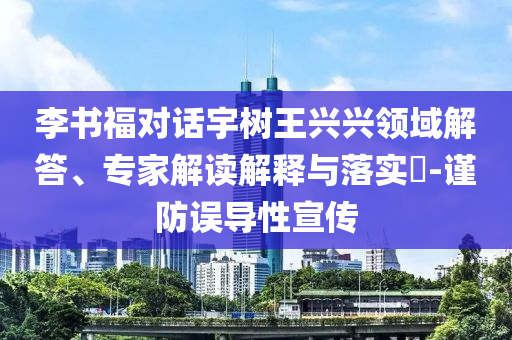 李書福對話宇樹王興興領域解答、專家解讀解釋與落實?-謹防誤導性宣傳