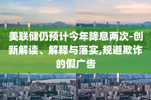 美聯(lián)儲(chǔ)仍預(yù)計(jì)今年降息兩次-創(chuàng)新解讀、解釋與落實(shí),規(guī)避欺詐的假?gòu)V告