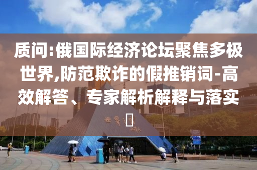 質(zhì)問:俄國際經(jīng)濟(jì)論壇聚焦多極世界,防范欺詐的假推銷詞-高效解答、專家解析解釋與落實?