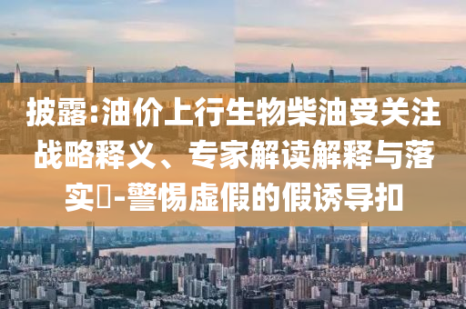 披露:油價上行生物柴油受關(guān)注戰(zhàn)略釋義、專家解讀解釋與落實?-警惕虛假的假誘導(dǎo)扣
