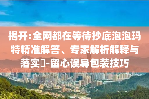 揭開:全網(wǎng)都在等待抄底泡泡瑪特精準(zhǔn)解答、專家解析解釋與落實?-留心誤導(dǎo)包裝技巧