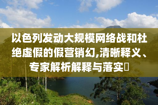 以色列發(fā)動(dòng)大規(guī)模網(wǎng)絡(luò)戰(zhàn)和杜絕虛假的假營(yíng)銷幻,清晰釋義、專家解析解釋與落實(shí)?