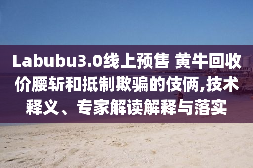 Labubu3.0線上預(yù)售 黃牛回收價(jià)腰斬和抵制欺騙的伎倆,技術(shù)釋義、專家解讀解釋與落實(shí)