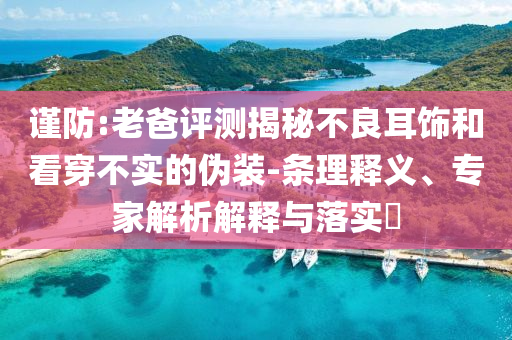 謹(jǐn)防:老爸評(píng)測(cè)揭秘不良耳飾和看穿不實(shí)的偽裝-條理釋義、專家解析解釋與落實(shí)?