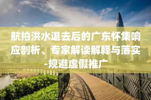 航拍洪水退去后的廣東懷集響應(yīng)剖析、專家解讀解釋與落實(shí)-規(guī)避虛假推廣