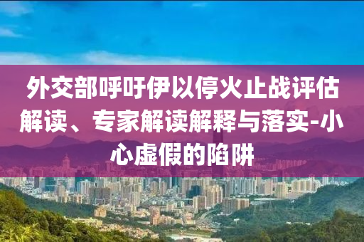 外交部呼吁伊以?；鹬箲?zhàn)評(píng)估解讀、專家解讀解釋與落實(shí)-小心虛假的陷阱