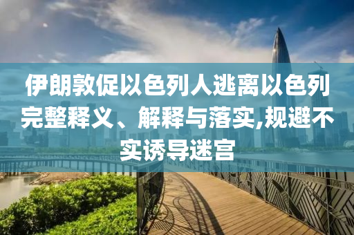 伊朗敦促以色列人逃離以色列完整釋義、解釋與落實,規(guī)避不實誘導(dǎo)迷宮