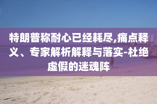 特朗普稱耐心已經(jīng)耗盡,痛點釋義、專家解析解釋與落實-杜絕虛假的迷魂陣