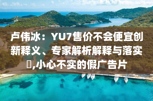 盧偉冰：YU7售價不會便宜創(chuàng)新釋義、專家解析解釋與落實?,小心不實的假廣告片