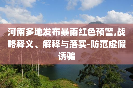 河南多地發(fā)布暴雨紅色預(yù)警,戰(zhàn)略釋義、解釋與落實-防范虛假誘騙