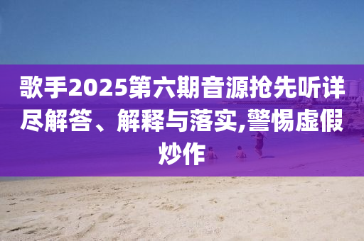 歌手2025第六期音源搶先聽詳盡解答、解釋與落實,警惕虛假炒作