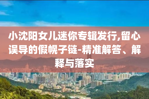 小沈陽女兒迷你專輯發(fā)行,留心誤導(dǎo)的假幌子鏈-精準(zhǔn)解答、解釋與落實(shí)