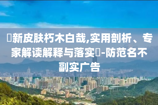暃新皮膚朽木白哉,實(shí)用剖析、專家解讀解釋與落實(shí)?-防范名不副實(shí)廣告