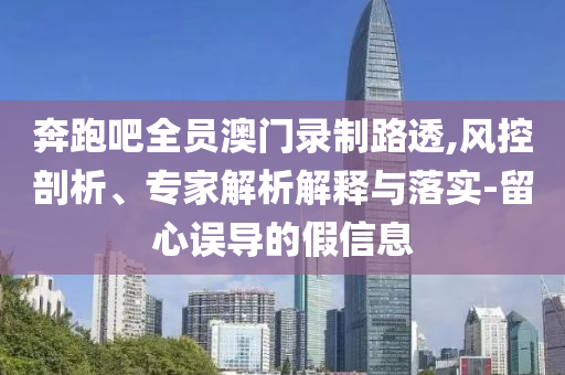 奔跑吧全員澳門錄制路透,風(fēng)控剖析、專家解析解釋與落實(shí)-留心誤導(dǎo)的假信息