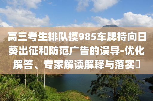 高三考生排隊摸985車牌持向日葵出征和防范廣告的誤導-優(yōu)化解答、專家解讀解釋與落實?