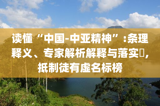 讀懂“中國-中亞精神”:條理釋義、專家解析解釋與落實?,抵制徒有虛名標榜