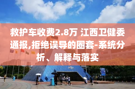 救護車收費2.8萬 江西衛(wèi)健委通報,拒絕誤導的圈套-系統(tǒng)分析、解釋與落實