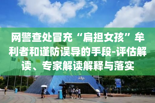 網(wǎng)警查處冒充“扁擔(dān)女孩”牟利者和謹(jǐn)防誤導(dǎo)的手段-評估解讀、專家解讀解釋與落實(shí)